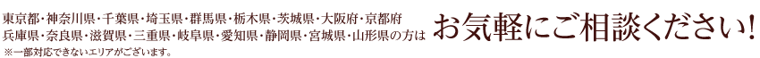 東京都・神奈川県・千葉県・埼玉県・群馬県・栃木県・茨城県・大阪府・京都府・兵庫県・奈良県・三重県・岐阜県・愛知県・静岡県・宮城県・山形県の方はお気軽にご相談ください！